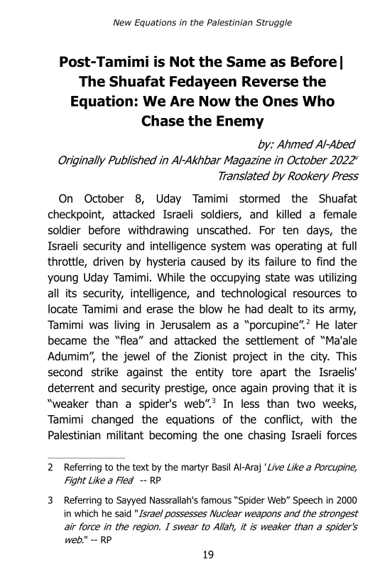 New Equations in the Palestinian Struggle

Post-Tamimi is Not the Same as Before |
The Shuafat Fedayeen Reverse the
Equation: We Are Now the Ones Who
Chase the Enemy

by: Ahmed Al-Abed
Originally Published in Al-Akhbar Magazine in October 2022”
Translated by Rookery Press

On October 8, Uday Tamimi stormed the Shuafat
checkpoint, attacked Israeli soldiers, and killed a female
soldier before withdrawing unscathed. For ten days, the
Israeli security and intelligence system was operating at full
throttle, driven by hysteria caused by its failure to find the
young Uday Tamimi. While the occupying state was utilizing
all its security, intelligence, and technological resources to
locate Tamimi and erase the blow he had dealt to its army,
Tamimi was living in Jerusalem as a “porcupine”.? He later
became the “flea” and attacked the settlement of “Ma‘ale
Adumim’, the jewel of the Zionist project in the city. This
second strike against the entity tore apart the Israelis’
deterrent and security prestige, once again proving that it is
“weaker than a spider's web”? In less than two weeks,
Tamimi changed the equations of the conflict, with the
Palestinian militant becoming the one chasing Israeli forces

2. Referring to the text by the martyr Basil Al-Araj 'Live Like a Porcupine,
Fight Like a Flea -- RP

3. Referring to Sayyed Nassrallah's famous "Spider Web” Speech in 2000
in which he said "Jsvae/ possesses Nuclear weapons and the strongest
air force in the region. I swear to Allah, it is weaker than a spider's
web." - RP

19
